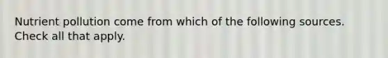 Nutrient pollution come from which of the following sources. Check all that apply.