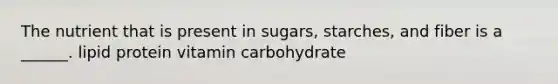 The nutrient that is present in sugars, starches, and fiber is a ______. lipid protein vitamin carbohydrate