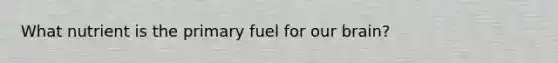 What nutrient is the primary fuel for our brain?