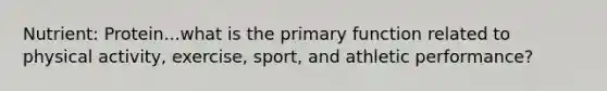 Nutrient: Protein...what is the primary function related to physical activity, exercise, sport, and athletic performance?