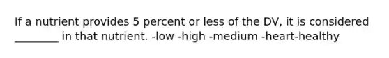 If a nutrient provides 5 percent or less of the DV, it is considered ________ in that nutrient. -low -high -medium -heart-healthy