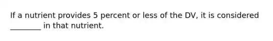 If a nutrient provides 5 percent or less of the DV, it is considered ________ in that nutrient.