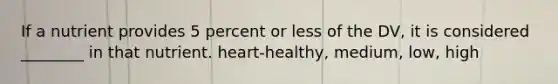 If a nutrient provides 5 percent or less of the DV, it is considered ________ in that nutrient. heart-healthy, medium, low, high