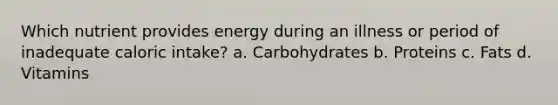 Which nutrient provides energy during an illness or period of inadequate caloric intake? a. Carbohydrates b. Proteins c. Fats d. Vitamins