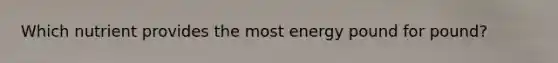 Which nutrient provides the most energy pound for pound?