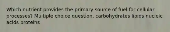 Which nutrient provides the primary source of fuel for cellular processes? Multiple choice question. carbohydrates lipids nucleic acids proteins