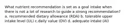 What nutrient recommendation is set as a goal intake when there is not a lot of research to guide a strong recommendation? a. recommended dietary allowance (RDA) b. tolerable upper intake level (UL) c.daily value (DV) d. adequate intake (AI)