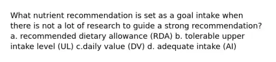 What nutrient recommendation is set as a goal intake when there is not a lot of research to guide a strong recommendation? a. recommended dietary allowance (RDA) b. tolerable upper intake level (UL) c.daily value (DV) d. adequate intake (AI)