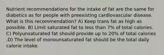 Nutrient recommendations for the intake of fat are the same for diabetics as for people with preexisting cardiovascular disease. What is this recommendation? A) Keep trans fat as high as possible. B) Limit saturated fat to less than 7% of total calories. C) Polyunsaturated fat should provide up to 20% of total calories .D) The level of monounsaturated fat should be the total daily calorie intake.