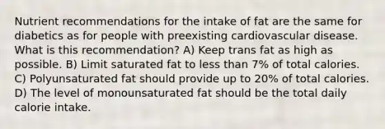 Nutrient recommendations for the intake of fat are the same for diabetics as for people with preexisting cardiovascular disease. What is this recommendation? A) Keep trans fat as high as possible. B) Limit saturated fat to less than 7% of total calories. C) Polyunsaturated fat should provide up to 20% of total calories. D) The level of monounsaturated fat should be the total daily calorie intake.