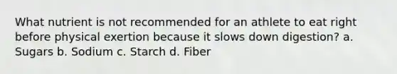 What nutrient is not recommended for an athlete to eat right before physical exertion because it slows down digestion? a. Sugars b. Sodium c. Starch d. Fiber