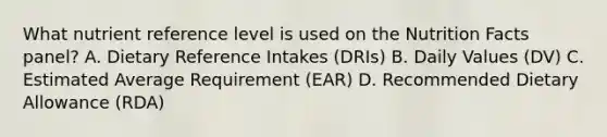 What nutrient reference level is used on the Nutrition Facts panel? A. Dietary Reference Intakes (DRIs) B. Daily Values (DV) C. Estimated Average Requirement (EAR) D. Recommended Dietary Allowance (RDA)