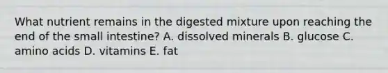 What nutrient remains in the digested mixture upon reaching the end of the small intestine? A. dissolved minerals B. glucose C. amino acids D. vitamins E. fat