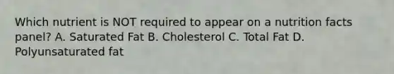 Which nutrient is NOT required to appear on a nutrition facts panel? A. Saturated Fat B. Cholesterol C. Total Fat D. Polyunsaturated fat