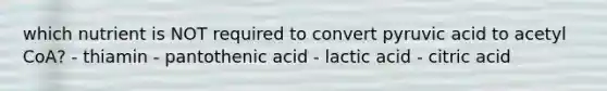 which nutrient is NOT required to convert pyruvic acid to acetyl CoA? - thiamin - pantothenic acid - lactic acid - citric acid