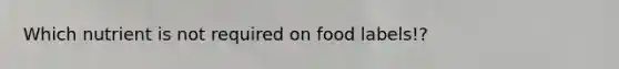 Which nutrient is not required on food labels!?