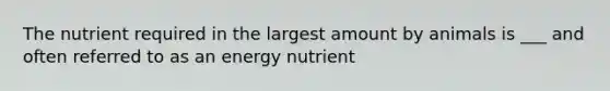 The nutrient required in the largest amount by animals is ___ and often referred to as an energy nutrient