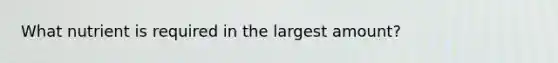 What nutrient is required in the largest amount?