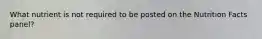 What nutrient is not required to be posted on the Nutrition Facts panel?