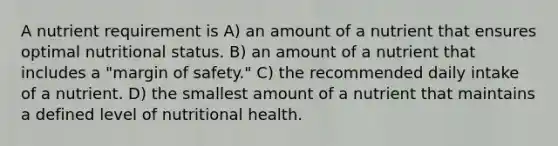 A nutrient requirement is A) an amount of a nutrient that ensures optimal nutritional status. B) an amount of a nutrient that includes a "<a href='https://www.questionai.com/knowledge/kzdyOdD4hN-margin-of-safety' class='anchor-knowledge'>margin of safety</a>." C) the recommended daily intake of a nutrient. D) the smallest amount of a nutrient that maintains a defined level of nutritional health.