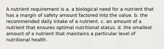 A nutrient requirement is a. a biological need for a nutrient that has a margin of safety amount factored into the value. b. the recommended daily intake of a nutrient. c. an amount of a nutrient that ensures optimal nutritional status. d. the smallest amount of a nutrient that maintains a particular level of nutritional health.