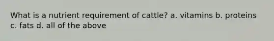 What is a nutrient requirement of cattle? a. vitamins b. proteins c. fats d. all of the above