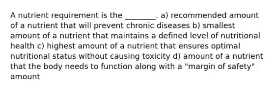 A nutrient requirement is the ________. a) recommended amount of a nutrient that will prevent chronic diseases b) smallest amount of a nutrient that maintains a defined level of nutritional health c) highest amount of a nutrient that ensures optimal nutritional status without causing toxicity d) amount of a nutrient that the body needs to function along with a "margin of safety" amount