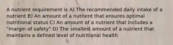 A nutrient requirement is A) The recommended daily intake of a nutrient B) An amount of a nutrient that ensures optimal nutritional status C) An amount of a nutrient that includes a "margin of safety" D) The smallest amount of a nutrient that maintains a defined level of nutritional health