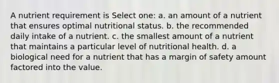 A nutrient requirement is Select one: a. an amount of a nutrient that ensures optimal nutritional status. b. the recommended daily intake of a nutrient. c. the smallest amount of a nutrient that maintains a particular level of nutritional health. d. a biological need for a nutrient that has a margin of safety amount factored into the value.