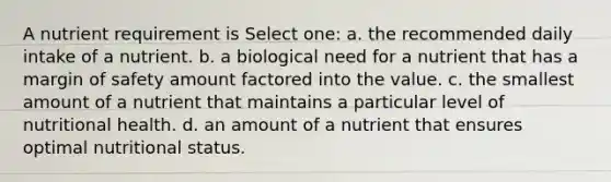 A nutrient requirement is Select one: a. the recommended daily intake of a nutrient. b. a biological need for a nutrient that has a margin of safety amount factored into the value. c. the smallest amount of a nutrient that maintains a particular level of nutritional health. d. an amount of a nutrient that ensures optimal nutritional status.