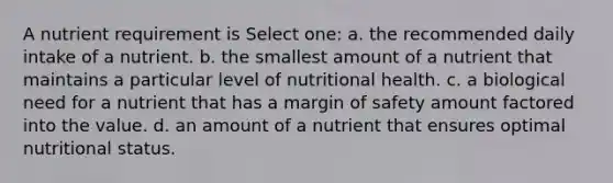 A nutrient requirement is Select one: a. the recommended daily intake of a nutrient. b. the smallest amount of a nutrient that maintains a particular level of nutritional health. c. a biological need for a nutrient that has a margin of safety amount factored into the value. d. an amount of a nutrient that ensures optimal nutritional status.