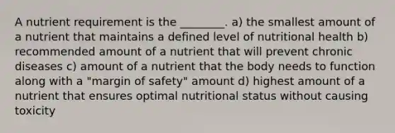 A nutrient requirement is the ________. a) the smallest amount of a nutrient that maintains a defined level of nutritional health b) recommended amount of a nutrient that will prevent chronic diseases c) amount of a nutrient that the body needs to function along with a "margin of safety" amount d) highest amount of a nutrient that ensures optimal nutritional status without causing toxicity