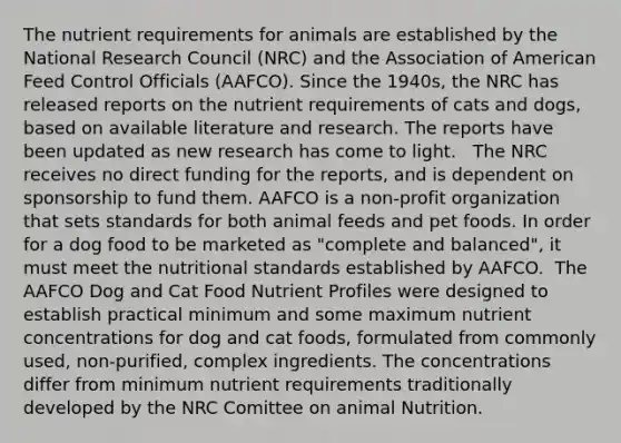 The nutrient requirements for animals are established by the National Research Council (NRC) and the Association of American Feed Control Officials (AAFCO). Since the 1940s, the NRC has released reports on the nutrient requirements of cats and dogs, based on available literature and research. The reports have been updated as new research has come to light. ​ ​ The NRC receives no direct funding for the reports, and is dependent on sponsorship to fund them. AAFCO is a non-profit organization that sets standards for both animal feeds and pet foods. In order for a dog food to be marketed as "complete and balanced", it must meet the nutritional standards established by AAFCO.​ ​ The AAFCO Dog and Cat Food Nutrient Profiles were designed to establish practical minimum and some maximum nutrient concentrations for dog and cat foods, formulated from commonly used, non-purified, complex ingredients. The concentrations differ from minimum nutrient requirements traditionally developed by the NRC Comittee on animal Nutrition.