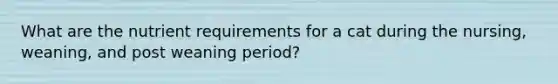 What are the nutrient requirements for a cat during the nursing, weaning, and post weaning period?