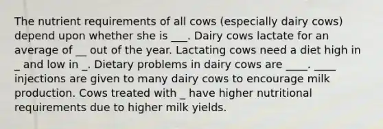 The nutrient requirements of all cows (especially dairy cows) depend upon whether she is ___. Dairy cows lactate for an average of __ out of the year. Lactating cows need a diet high in _ and low in _. Dietary problems in dairy cows are ____. ____ injections are given to many dairy cows to encourage milk production. Cows treated with _ have higher nutritional requirements due to higher milk yields.