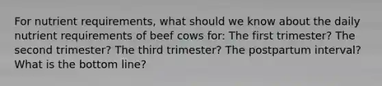 For nutrient requirements, what should we know about the daily nutrient requirements of beef cows for: The first trimester? The second trimester? The third trimester? The postpartum interval? What is the bottom line?