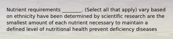 Nutrient requirements ________. (Select all that apply) vary based on ethnicity have been determined by scientific research are the smallest amount of each nutrient necessary to maintain a defined level of nutritional health prevent deficiency diseases