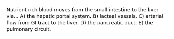 Nutrient rich blood moves from the small intestine to the liver via... A) the hepatic portal system. B) lacteal vessels. C) arterial flow from GI tract to the liver. D) the pancreatic duct. E) the pulmonary circuit.