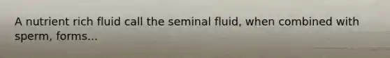 A nutrient rich fluid call the seminal fluid, when combined with sperm, forms...