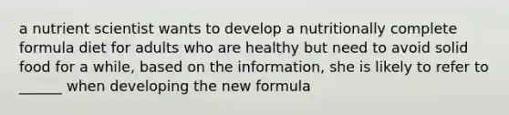 a nutrient scientist wants to develop a nutritionally complete formula diet for adults who are healthy but need to avoid solid food for a while, based on the information, she is likely to refer to ______ when developing the new formula