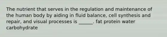 The nutrient that serves in the regulation and maintenance of the human body by aiding in fluid balance, cell synthesis and repair, and visual processes is ______. fat protein water carbohydrate