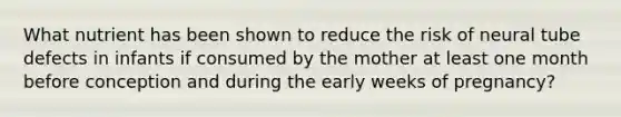 What nutrient has been shown to reduce the risk of neural tube defects in infants if consumed by the mother at least one month before conception and during the early weeks of pregnancy?