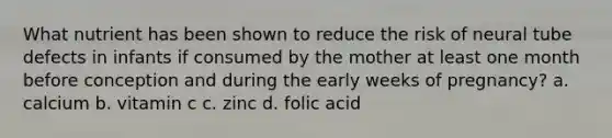 What nutrient has been shown to reduce the risk of neural tube defects in infants if consumed by the mother at least one month before conception and during the early weeks of pregnancy? a. calcium b. vitamin c c. zinc d. folic acid