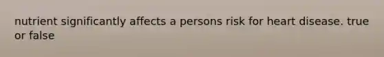nutrient significantly affects a persons risk for heart disease. true or false