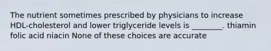 The nutrient sometimes prescribed by physicians to increase HDL-cholesterol and lower triglyceride levels is ________. thiamin folic acid niacin None of these choices are accurate