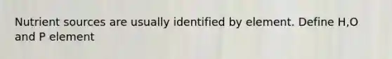 Nutrient sources are usually identified by element. Define H,O and P element