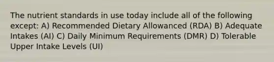 The nutrient standards in use today include all of the following except: A) Recommended Dietary Allowanced (RDA) B) Adequate Intakes (AI) C) Daily Minimum Requirements (DMR) D) Tolerable Upper Intake Levels (UI)