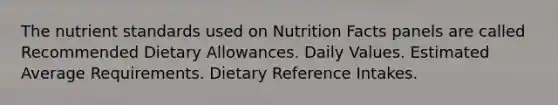 The nutrient standards used on Nutrition Facts panels are called Recommended Dietary Allowances. Daily Values. Estimated Average Requirements. Dietary Reference Intakes.