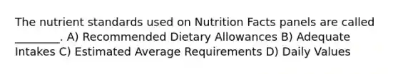 The nutrient standards used on Nutrition Facts panels are called ________. A) Recommended Dietary Allowances B) Adequate Intakes C) Estimated Average Requirements D) Daily Values