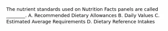 The nutrient standards used on Nutrition Facts panels are called ________. A. Recommended Dietary Allowances B. Daily Values C. Estimated Average Requirements D. Dietary Reference Intakes